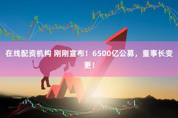 在線(xiàn)配資機(jī)構(gòu) 剛剛宣布！6500億公募，董事長(zhǎng)變更！