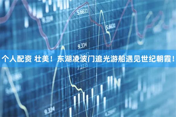 個(gè)人配資 壯美！東湖凌波門(mén)追光游船遇見(jiàn)世紀(jì)朝霞！