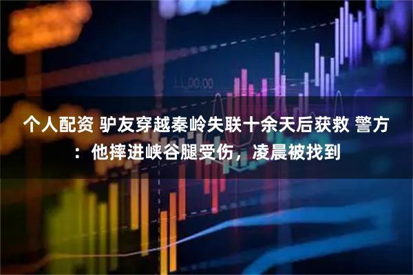 個人配資 驢友穿越秦嶺失聯(lián)十余天后獲救 警方：他摔進峽谷腿受傷，凌晨被找到